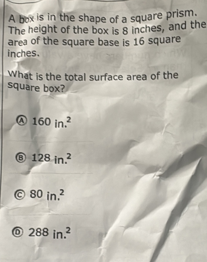 A box is in the shape of a square prism.
The height of the box is 8 inches, and the
area of the square base is 16 square
inches.
What is the total surface area of the
square box?
a 160in.^2
⑥ 128in.^2
C 80in.^2
288in.^2