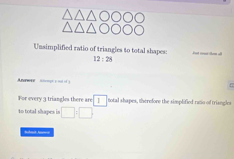 Unsimplified ratio of triangles to total shapes: Just count them all
12:28
Answer Attempt 2 out of 3 
For every 3 triangles there are 1 total shapes, therefore the simplified ratio of triangles 
to total shapes is □ :□. 
Submit Answer