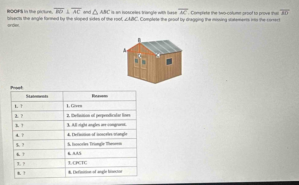 ROOFS In the picture, overline BD⊥ overline AC and △ ABC is an isosceles triangle with base overline AC. Complete the two-column proof to prove that overline BD
bisects the angle formed by the sloped sides of the roof, ∠ ABC '. Complete the proof by dragging the missing statements into the correct 
order. 
Proof: 
Statements Reasons 
1. ? 1. Given 
2. ? 2. Definition of perpendicular lines 
3. ? 3. All right angles are congruent. 
4. ? 4. Definition of isosceles triangle 
5. ? 5. Isosceles Triangle Theorem 
6. ? 6. AAS 
7. ? 7. CPCTC 
8. ? 8. Definition of angle bisector