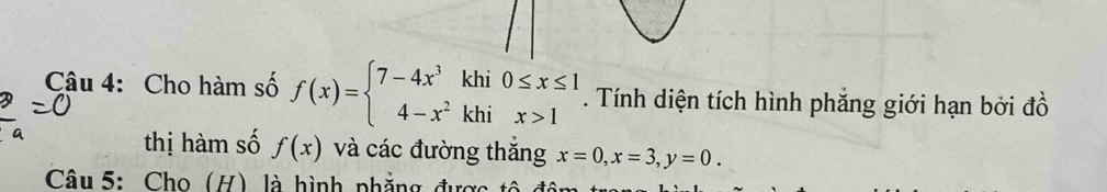 Cho hàm số f(x)=beginarrayl 7-4x^3khi0≤ x≤ 1 4-x^2khix>1endarray.. Tính diện tích hình phẳng giới hạn bởi đồ
thị hàm số f(x) và các đường thăng x=0, x=3, y=0. 
Câu 5: Cho (H) là hình phẳng được tô đân