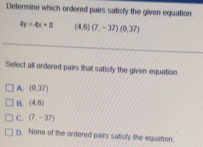 Determine which ordered pairs satisfy the given equation.
4y=4x+8 (4,6)(7,-37)(0,37)
Select all ordered pairs that satisfy the given equation.
A. (0,37)
B. (4,6)
C. (7,-37)
D. None of the ordered pairs satisfy the equation.