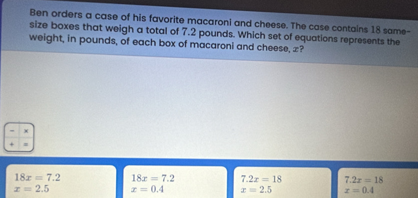 Ben orders a case of his favorite macaroni and cheese. The case contains 18 same-
size boxes that weigh a total of 7.2 pounds. Which set of equations represents the
weight, in pounds, of each box of macaroni and cheese, x?
- ×
+ =
18x=7.2
18x=7.2
7.2x=18
7.2x=18
x=2.5
x=0.4
x=2.5
x=0.4