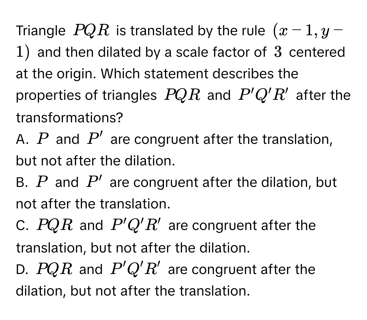 Triangle $PQR$ is translated by the rule $(x-1,y-1)$ and then dilated by a scale factor of $3$ centered at the origin. Which statement describes the properties of triangles $PQR$ and $P'Q'R'$ after the transformations? 
A. $P$ and $P'$ are congruent after the translation, but not after the dilation. 
B. $P$ and $P'$ are congruent after the dilation, but not after the translation. 
C. $PQR$ and $P'Q'R'$ are congruent after the translation, but not after the dilation. 
D. $PQR$ and $P'Q'R'$ are congruent after the dilation, but not after the translation.