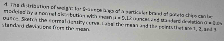 The distribution of weight for 9-ounce bags of a particular brand of potato chips can be 
modeled by a normal distribution with mean mu =9.12 ounces and standard deviation
ounce. Sketch the normal density curve. Label the mean and the points that are 1, 2, and 3 sigma =0.05
standard deviations from the mean.