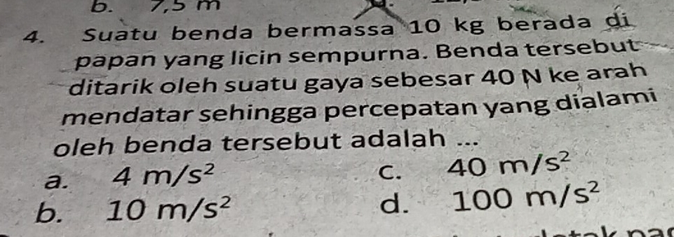 b. 7,5 m
4. Suatu benda bermassa 10 kg berada di
papan yang licin sempurna. Benda tersebut
ditarik oleh suatu gaya sebesar 40 N ke arah
mendatar sehingga percepatan yang dialami
oleh benda tersebut adalah ...
a. 4m/s^2
C. 40m/s^2
b. 10m/s^2 d. 100m/s^2