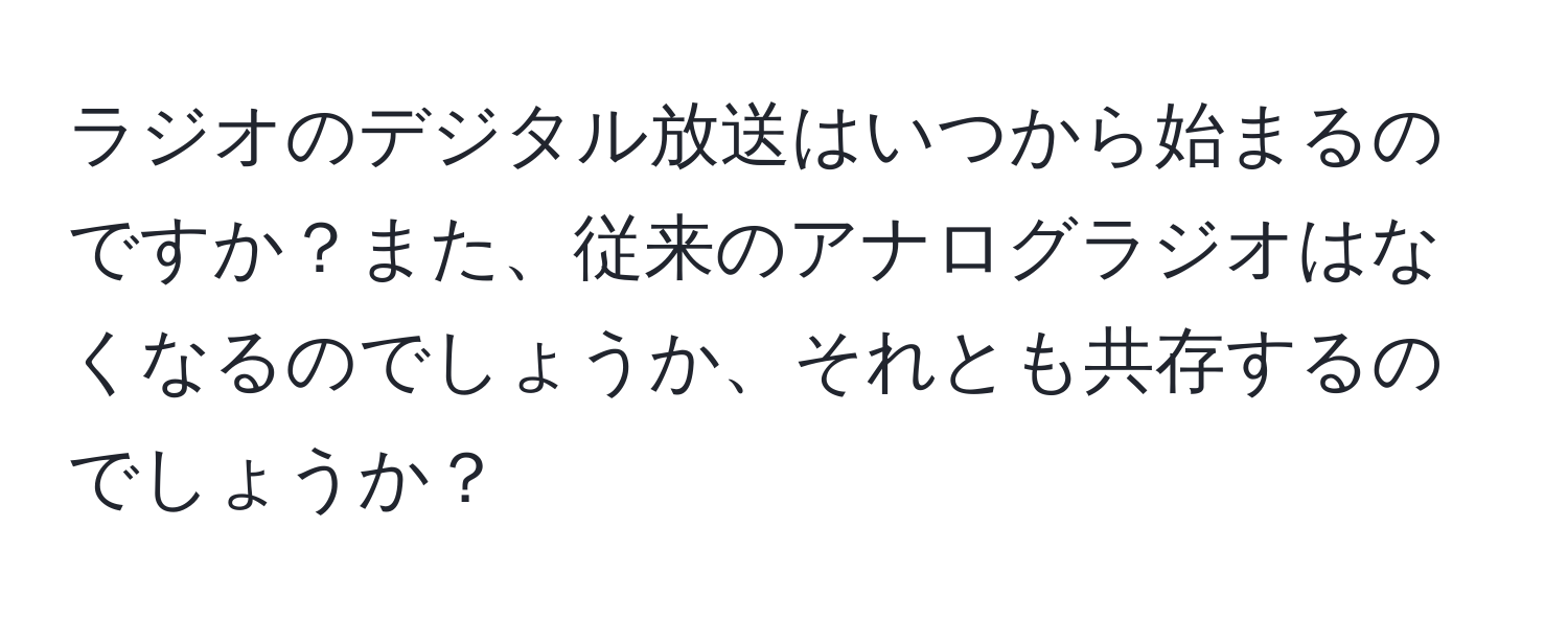 ラジオのデジタル放送はいつから始まるのですか？また、従来のアナログラジオはなくなるのでしょうか、それとも共存するのでしょうか？