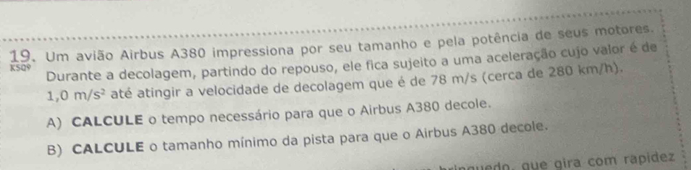 Um avião Airbus A380 impressiona por seu tamanho e pela potência de seus motores. 
KSQ9 Durante a decolagem, partindo do repouso, ele fica sujeito a uma aceleração cujo valor é de
1,0m/s^2 até atingir a velocidade de decolagem que é de 78 m/s (cerca de 280 km/h). 
A) CALCULE o tempo necessário para que o Airbus A380 decole. 
B) CALCULE o tamanho mínimo da pista para que o Airbus A380 decole. 
guedo, que gira com rapídez