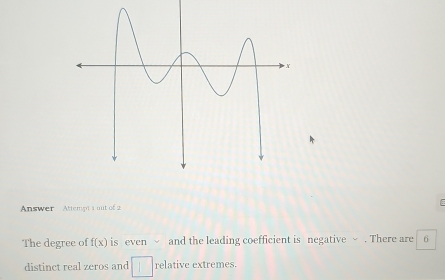 Answer Attempts out of 2 
The degree of f(x) is even √ and the leading coefficient is negative ~ . There are 6
distinct real zeros and □ relative extremes.