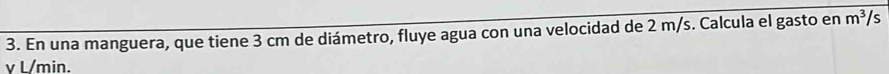 En una manguera, que tiene 3 cm de diámetro, fluye agua con una velocidad de 2 m/s. Calcula el gasto en m^3/s
v L/min.