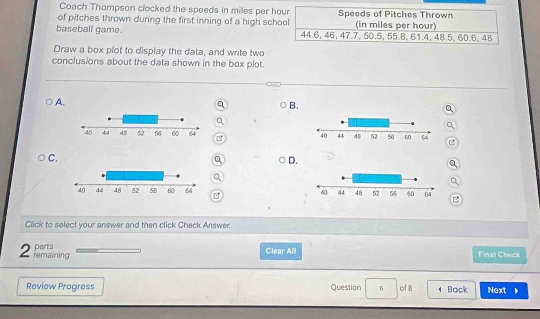 Coach Thompson clocked the speeds in miles per hour Speeds of Pitches Thrown 
of pitches thrown during the first inning of a high school (in miles per hour) 
baseball game. 44.6, 46, 47.7, 50.5, 55.8, 61.4, 48.5, 60.6, 48
Draw a box plot to display the data, and write two 
conclusions about the data shown in the box plot. 
A. 
B. 
C. 
a 
D. 
Q 
a 
B 
Click to select your answer and then click Check Answer, 
parts Clear All 
2 remaining Final Check 
Review Progress Question 6 of 8 Back Next