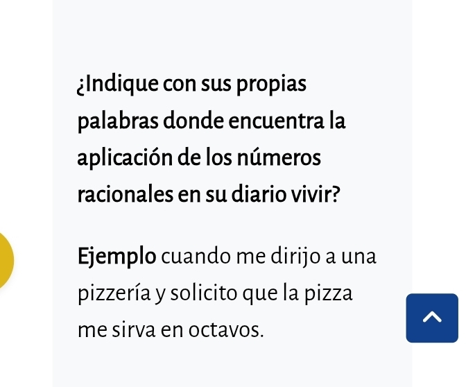 ¿Indique con sus propias 
palabras donde encuentra la 
aplicación de los números 
racionales en su diario vivir? 
Ejemplo cuando me dirijo a una 
pizzería y solicito que la pizza 
me sirva en octavos.