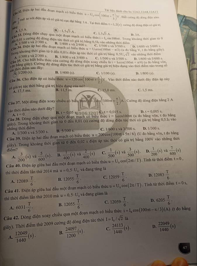 Cầu 32, Điện ấp hai đầu đoạn mạch có biểu thức u=U_ocos (100π t+ π /3 )V Tài liệu dành cho hs 12A2,12A8,12A13
Biết cường độ đòng điện sớm
pha  π /2  rad so với điện áp và có giá trị cực đại bằng 3 A . Tại thời điểm t=1,2(s) cường độ dòng điện có giá trì
Náng
A. 1,5 A.
B. -1,5sqrt(3)A. C. 1,5sqrt(3)A.
Cầu 33. Dồng điện chạy qua một đoạn mạch có biểu thức i=1, D. 3A
đến 0,01 s cường độ đòng điện tức thời có giá trị bằng 0.5% vào những thời điểm
A. 1/300 s và 2/300 s. B. 1/400 s và 2/400 s C. 1/500 s và 3/500 s. 
Câu 34, Điện áp hai đầu đoạn mạch có biểu thức u=U_0cos (100π t-π /2) D. 1/600 và 5/600 s.
Trong khoảng thời gian từ 0 đến 0,01s điện áp tức thời có giá trị bằng 0.5U_0sqrt(2) 2) (u đo bằng V, t đo bằng giây).
vào những thời điễm
A. 1/300 s vå 2/300 s. B. 1/400 s và 3/400 s. C. 1/500 s và 3/50
Câu 35. Cho biết biểu thức của cường độ dòng điện xoay chiều là i=I_0cos (100π t+π /4) ( s D. 1/600 và 5/600 s
Tưo bằng giây), Cường độ đòng điện túc thời có giá trị bằng giá trị hiệu dụng vào thời điểm nào trong số  (u đo bằng vôn,
các thời điểm sau đây:
A. 3/200 (s). B. 1/400 (s). C. 1/100(s). D. 1/800 (s).
Câu 36. Cho điện áp có biểu thức u=120cos (100π t+ π /2 )V
có giá trị tức thời bằng giá trị hiệu dụng của nó?
A. 17,5 ms. B. 11,5 m. C. 15.0 ms. C. 1,5 ms.
Câu 37. Một dòng điện xoay chiều có biểu thức i=2cos (100π t+ π /2 )A Cường độ dòng điện bằng 2 A
vào thời điểm nào dưới đây?
A. t=0. B. t=0,05 S 006.1207C_4t=0.015s. D. t=0,005s.
Câu 38. Dòng điện chạy qua một đoạn mạch có biểu thức i= Iocos100πt (u do bằng vôn, t đo băng
những thời điểm giây). Trong khoảng thời gian từ 0 đến 0,01 (s) cường độ dòng điện tức thời có giá trị băng 0,5.l vào
A. 1/300 s và 5/300 s. B. 5/300 s. C. 1/600 s và 3/500 s. D. 1/300 s.
u=200cos (100π t+5π /6) 6) (U đo bằng vôn, t đo bằng
giây). Trong khoảng thời gian từ 0 đến 0,02 s điện áp tức thời có giá trị bằng 100V vào những thời
điểm?
A.  3/200 (s)va 5/600 (s). B.  1/400 (s) và  2/400 (s) C.  1/500 (s) và  3/500 (s). D.  1/200 (s) và  7/600 (s)
Câu 40. Điện áp giữa hai đầu một đoạn mạch có biểu thức u=U_0cos (2π t/T). Tính từ thời điểm t=0,
thì thời điểm lần thứ 2014 mà u=0,5· U_0 và đang tăng là
A. 12089·  T/6 . B. 12055·  T/6 . C. 12059·  T/6 . D. 12083·  T/6 
Câu 41. Điện áp giữa hai đầu một đoạn mạch có biểu thức u=U_0cos (2π /T). Tính từ thời điểm t=0s,
thì thời điểm lần thứ 2010 mà u=0,5· U_o
A. 6031·  T/6 . B. 12055·  T/6 . C. 12059·  T/6 . D. 6205·  T/6 .
Câu 42. Dòng điện xoay chiều qua một đoạn mạch có biểu thức i=I_0cos (100π t-π /3)(A) (t đo bằng
giây). Thời điểm thứ 2009 cường độ dòng điện tức thời I=I_0/sqrt(2)la
A.  12049/1440 (s). B.  24097/1200 (s). C.  24113/1440 (s). D.  22049/1440 (s)
47