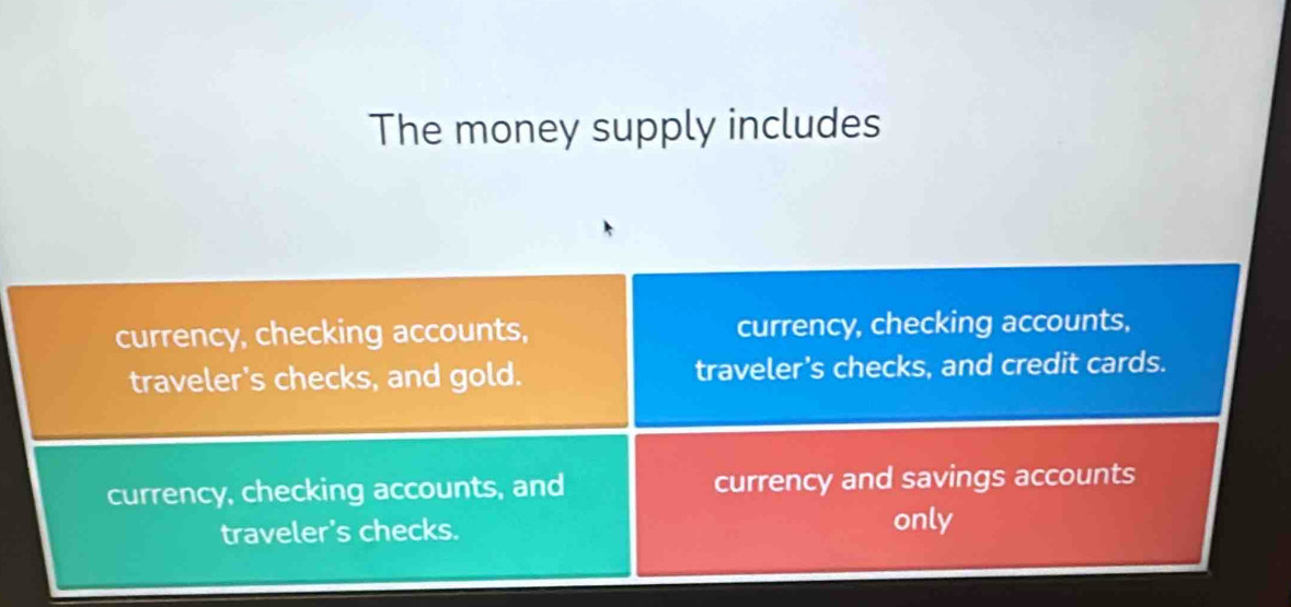 The money supply includes
currency, checking accounts, currency, checking accounts,
traveler's checks, and gold. traveler's checks, and credit cards.
currency, checking accounts, and currency and savings accounts
traveler's checks. only