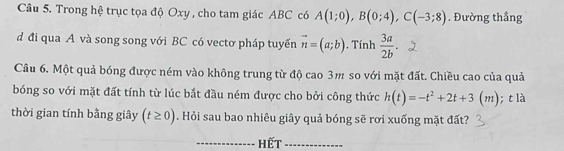 Trong hệ trục tọa độ Oxy , cho tam giác ABC có A(1;0), B(0;4), C(-3;8). Đường thẳng 
d đi qua A và song song với BC có vectơ pháp tuyến vector n=(a;b). Tính  3a/2b . 
Câu 6. Một quả bóng được ném vào không trung từ độ cao 3m so với mặt đất. Chiều cao của quả 
bóng so với mặt đất tính từ lúc bắt đầu ném được cho bởi công thức h(t)=-t^2+2t+3(m); t là 
thời gian tính bằng giây (t≥ 0). Hỏi sau bao nhiêu giây quả bóng sẽ rơi xuống mặt đất? 
_Hết_