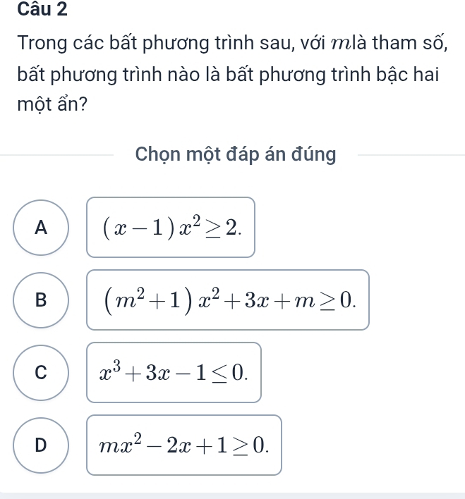 Trong các bất phương trình sau, với mlà tham số,
bất phương trình nào là bất phương trình bậc hai
một ẩn?
Chọn một đáp án đúng
A (x-1)x^2≥ 2.
B (m^2+1)x^2+3x+m≥ 0.
C x^3+3x-1≤ 0.
D mx^2-2x+1≥ 0.