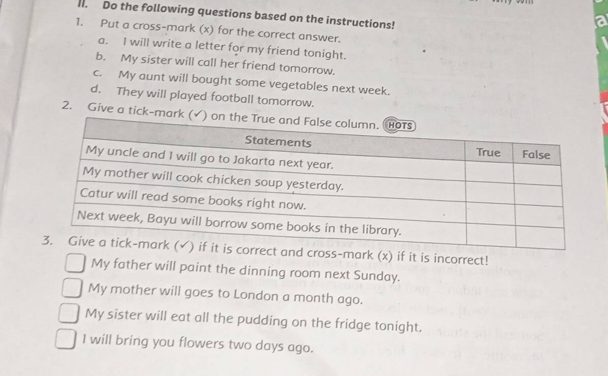 Do the following questions based on the instructions! 
1. Put a cross-mark (x) for the correct answer. 
a. I will write a letter for my friend tonight. 
b. My sister will call her friend tomorrow. 
c. My aunt will bought some vegetables next week. 
d. They will played football tomorrow. 
2. Give a tick-ma 
mark (x) if it is incorrect! 
My father will paint the dinning room next Sunday. 
My mother will goes to London a month ago. 
My sister will eat all the pudding on the fridge tonight. 
I will bring you flowers two days ago.