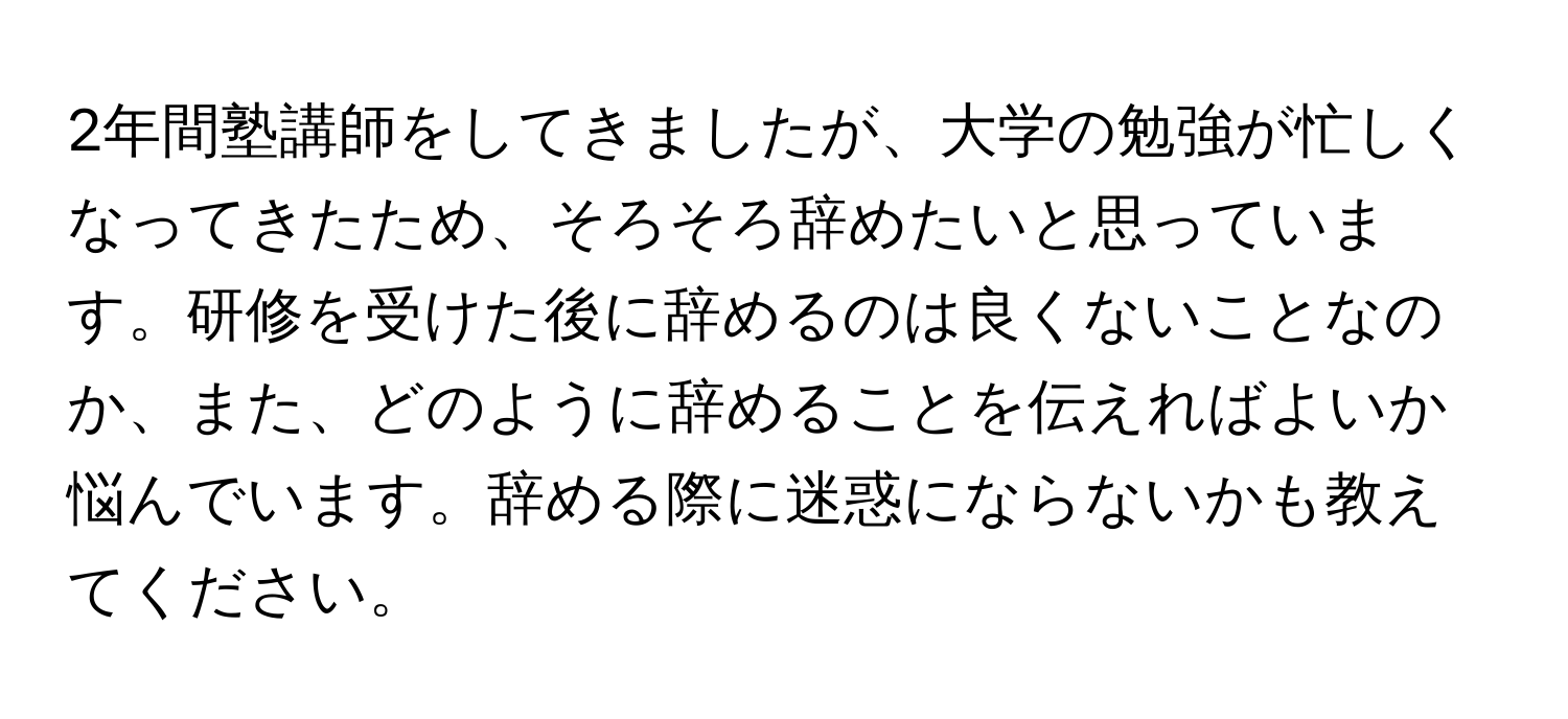 2年間塾講師をしてきましたが、大学の勉強が忙しくなってきたため、そろそろ辞めたいと思っています。研修を受けた後に辞めるのは良くないことなのか、また、どのように辞めることを伝えればよいか悩んでいます。辞める際に迷惑にならないかも教えてください。