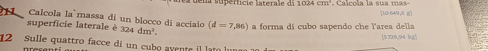 fea dena superficie laterale di 1024cm^2. Calcola la sua mas-
[10 649,6 g ] 
11 Calcola la massa di un blocco di acciaio (d=7,86) a forma di cubo sapendo che l’area della 
superficie laterale è 324dm^2. 
[ 5729,94 kg ] 
12 Sulle quattro facce di un cubo avente il lato l