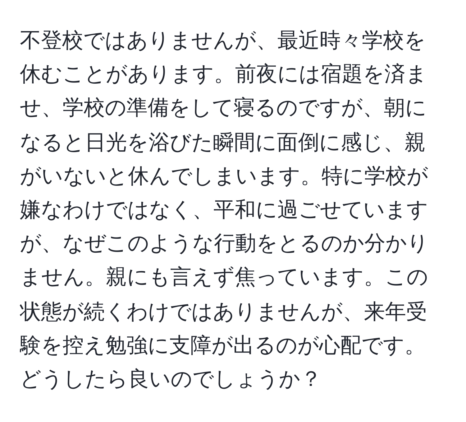 不登校ではありませんが、最近時々学校を休むことがあります。前夜には宿題を済ませ、学校の準備をして寝るのですが、朝になると日光を浴びた瞬間に面倒に感じ、親がいないと休んでしまいます。特に学校が嫌なわけではなく、平和に過ごせていますが、なぜこのような行動をとるのか分かりません。親にも言えず焦っています。この状態が続くわけではありませんが、来年受験を控え勉強に支障が出るのが心配です。どうしたら良いのでしょうか？