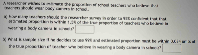 A researcher wishes to estimate the proportion of school teachers who believe that 
teachers should wear body camera in school. 
a) How many teachers should the researcher survey in order to 95% confident that that 
estimated proportion is within 1.5% of the true proportion of teachers who believe in 
wearing a body camera in schools? □ 
b) What is sample size if he decides to use 99% and estimated proportion must be within 0.034 units of 
the true proportion of teacher who believe in wearing a body camera in schools? □