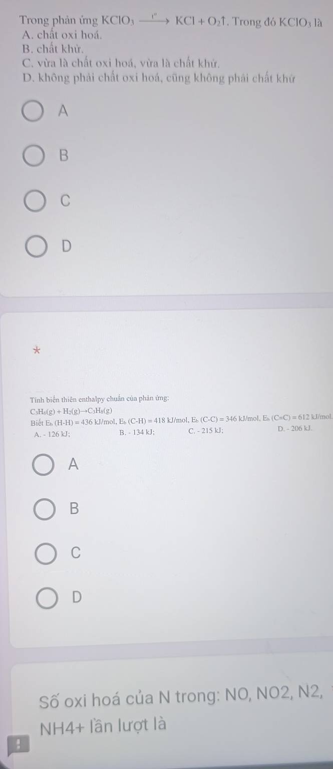 Trong phản ứng KCIO_3xrightarrow I''KCl+O_2uparrow. Trong đó KCIO_3 là
A. chất oxi hoá.
B. chất khử.
C. vừa là chất oxi hoá, vừa là chất khử.
D. không phải chất oxi hoá, cũng không phải chất khứ
A
B
C
D
*
Tính biến thiên enthalpy chuẩn của phản ứng:
C3H6 (g)+H_2(g)to C_3H_8(g) 2 kJ/mol
Biết E_b(H-H)=436kJ /mol, E (C-H)=418kJ/mol , E (C-C)=346 kJ/mol, E (C=C)=612
A. - 126 kJ; B. - 134 kJ; C. - 215 kJ; D. - 206 kJ.
A
B
C
D
Số oxi hoá của N trong: NO, NO2, N2,
NH4+ lần lượt là