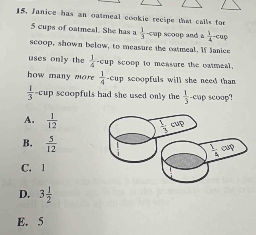 Janice has an oatmeal cookie recipe that calls for
5 cups of oatmeal. She has a  1/3  -cup scoop and a  1/4  -cup
scoop, shown below, to measure the oatmeal. If Janice
uses only the  1/4  -cup scoop to measure the oatmeal,
how many more  1/4  -cup scoopfuls will she need than
 1/3  -cup scoopfuls had she used only the  1/3  -cup scoop?
A.  1/12 
B.  5/12 
C. 1
D. 3 1/2 
E. 5