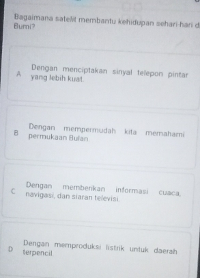 Bagaimana satelit membantu kehidupan sehari-hari d
Bumi?
Dengan menciptakan sinyal telepon pintar
A yang lebih kuat.
Dengan mempermudah kita memahami
B permukaan Bulan
Dengan memberikan informasi cuaca
C navigasi, dan siaran televisi.
Dengan memproduksi listrik untuk daerah
D terpencil