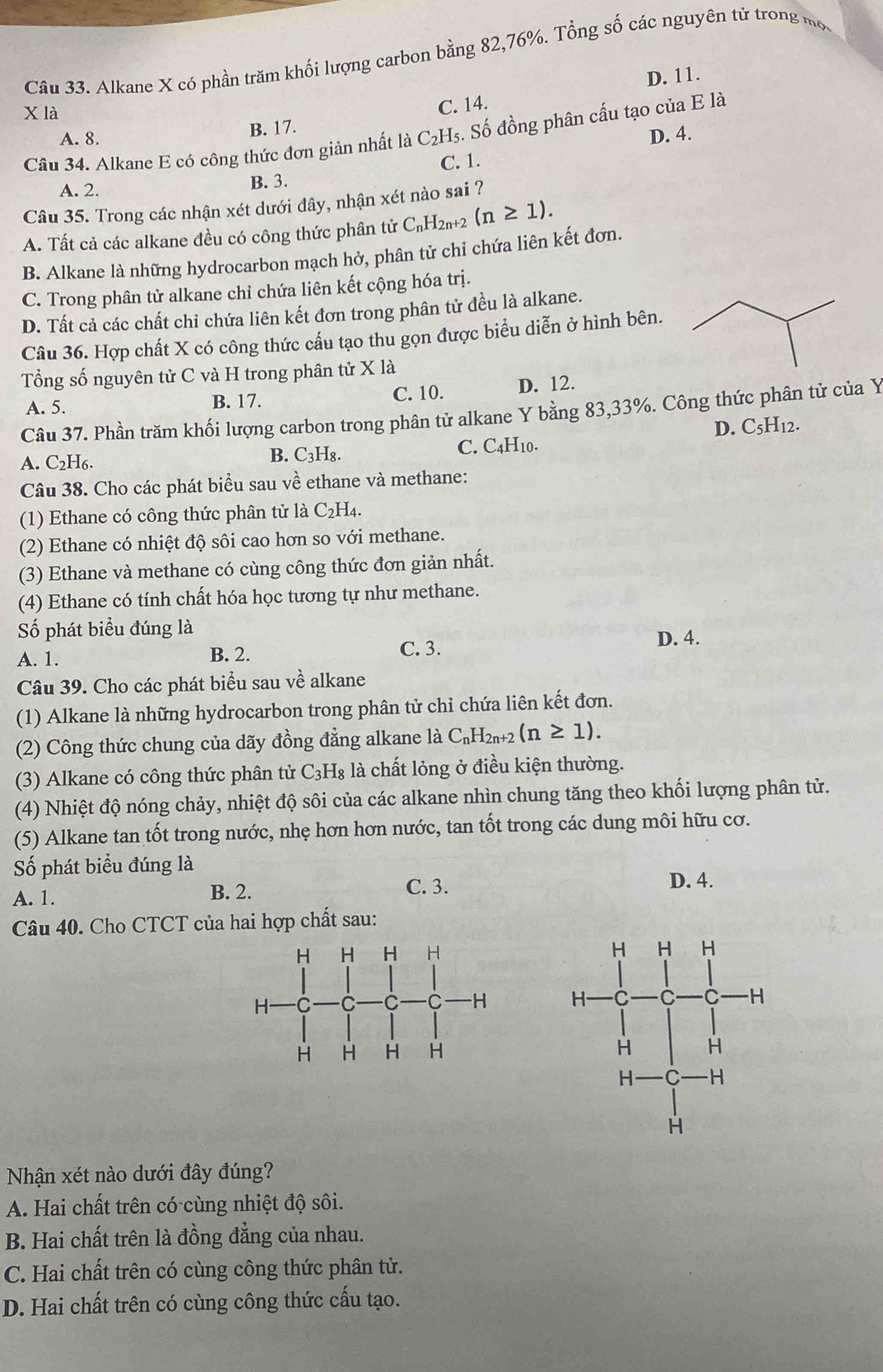 Alkane X có phần trăm khối lượng carbon bằng 82,76%. Tổng số các nguyên tử trong một
X là
C. 14. D. 11.
A. 8. B. 17.
D. 4.
Câu 34. Alkane E có công thức đơn giản nhất là C₂H₅. Số đồng phân cấu tạo của E là
C. 1.
A. 2. B. 3.
Câu 35. Trong các nhận xét dưới đây, nhận xét nào sai ?
A. Tất cả các alkane đều có công thức phân tử C_nH_2n+2(n≥ 1).
B. Alkane là những hydrocarbon mạch hở, phân tử chỉ chứa liên kết đơn.
C. Trong phân tử alkane chỉ chứa liên kết cộng hóa trị.
D. Tất cả các chất chỉ chứa liên kết đơn trong phân tử đều là alkane.
Câu 36. Hợp chất X có công thức cấu tạo thu gọn được biểu diễn ở hình bên.
Tổng số nguyên tử C và H trong phân tử X là
A. 5. B. 17. C. 10. D. 12.
Câu 37. Phần trăm khối lượng carbon trong phân tử alkane Y bằng 83,33%. Công thức phân tử của Y
D. C_5H_12.
A. C₂H6. B. C₃H₈. C. C4H10.
Câu 38. Cho các phát biểu sau về ethane và methane:
(1) Ethane có công thức phân tử là C_2H_4.
(2) Ethane có nhiệt độ sôi cao hơn so với methane.
(3) Ethane và methane có cùng công thức đơn giản nhất.
(4) Ethane có tính chất hóa học tương tự như methane.
Số phát biểu đúng là D. 4.
A. 1. B. 2. C. 3.
Câu 39. Cho các phát biểu sau về alkane
(1) Alkane là những hydrocarbon trong phân tử chỉ chứa liên kết đơn.
(2) Công thức chung của dãy đồng đẳng alkane là C_nH_2n+2(n≥ 1).
(3) Alkane có công thức phân tử C_3H_8 là chất lỏng ở điều kiện thường.
(4) Nhiệt độ nóng chảy, nhiệt độ sôi của các alkane nhìn chung tăng theo khối lượng phân tử.
(5) Alkane tan tốt trong nước, nhẹ hơn hơn nước, tan tốt trong các dung môi hữu cơ.
Số phát biểu đúng là
A. 1. B. 2.
C. 3. D. 4.
Câu 40. Cho CTCT của hai hợp chất sau:
 
 
 
Nhận xét nào dưới đây đúng?
A. Hai chất trên có cùng nhiệt độ sôi.
B. Hai chất trên là đồng đẳng của nhau.
C. Hai chất trên có cùng công thức phân tử.
D. Hai chất trên có cùng công thức cấu tạo.