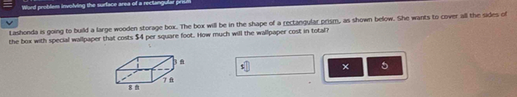 Word problem involving the surface area of a rectangular prism 
Lashonda is going to build a large wooden storage box. The box will be in the shape of a rectangular prism, as shown below. She wants to cover all the sides of 
the box with special wallpaper that costs $4 per square foot. How much will the wallpaper cost in total? 
; 
5