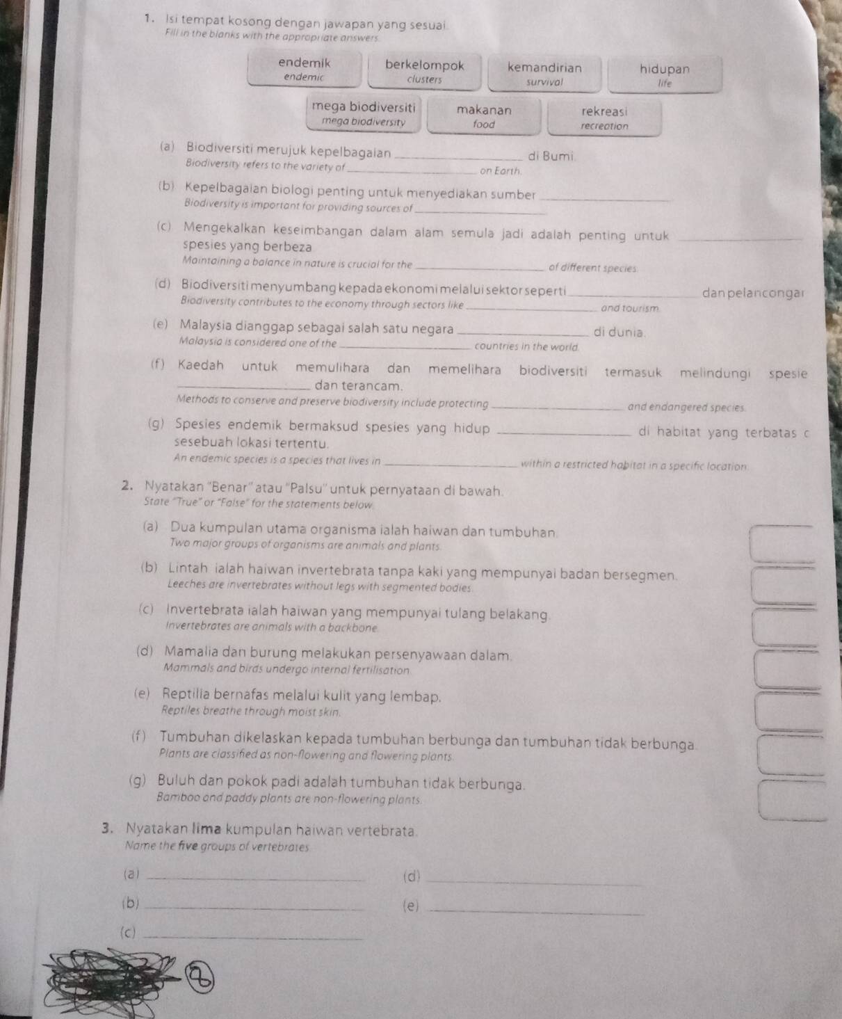 Isi tempat kosong dengan jawapan yang sesuai
Fill in the blanks with the appropriate answers
endemik berkelompok kemandirian hidupan
endemic clusters survival life
mega biodiversiti makanan rekreasi
mega biodiversity food recreation
(a) Biodiversiti merujuk kepelbagaian _di Bumi
Biodiversity refers to the variety of _on Earth
_
(b) Kepelbagaian biologi penting untuk menyediakan sumber
Biodiversity is important for providing sources of_
(c). Mengekalkan keseimbangan dalam alam semula jadi adalah penting untuk_
spesies yang berbeza
Maintaining a balance in nature is crucial for the _of different species
(d) Biodiversiti men yumbang kepada ekonomi melalui sektor seperti _dan pelancongar
Biodiversity contributes to the economy through sectors like _and tourism
(e) Malaysia dianggap sebagai salah satu negara _di dunia.
Malaysia is considered one of the _countries in the world
(f) Kaedah untuk memulihara dan memelihara biodiversiti termasuk melindungi spesie
_dan terancam.
Methods to conserve and preserve biodiversity include protecting _and endangered species.
(g) Spesies endemik bermaksud spesies yang hidup _di habitat yang terbatas c
sesebuah lokasi tertentu.
An endemic species is a species that lives in _within a restricted habitat in a specific location
2. Nyatakan ''Benar'' atau ''Palsu'' untuk pernyataan di bawah.
State “True” or “False” for the statements below
(a) Dua kumpulan utama organisma ialah haiwan dan tumbuhan.
Two major groups of organisms are animals and plants
(b) Lintah ialah haiwan invertebrata tanpa kaki yang mempunyai badan bersegmen.
Leeches are invertebrates without legs with segmented bodies
(c) Invertebrata ialah haiwan yang mempunyai tulang belakang.
Invertebrates are animals with a backbone
(d) Mamalia dan burung melakukan persenyawaan dalam.
Mammals and birds undergo internal fertilisation
(e) Reptilia bernafas melalui kulit yang lembap.
Reptiles breathe through moist skin.
(f) Tumbuhan dikelaskan kepada tumbuhan berbunga dan tumbuhan tidak berbunga.
Plants are classified as non-flowering and flowering plants
(g) Buluh dan pokok padi adalah tumbuhan tidak berbunga.
Bamboo and paddy plants are non-flowering plants.
3. Nyatakan lima kumpulan haiwan vertebrata.
Name the five groups of vertebrates
(2) _(d)_
(b) _(e)_
(c)_