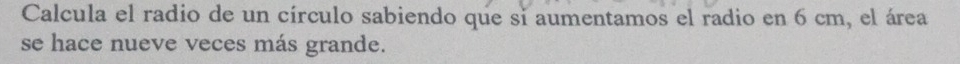 Calcula el radio de un círculo sabiendo que si aumentamos el radio en 6 cm, el área 
se hace nueve veces más grande.