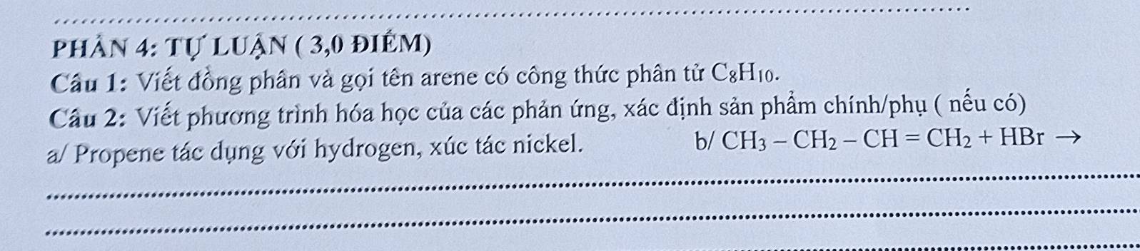 Phần 4: Tự luận ( 3,0 điêm) 
Câu 1: Viết đồng phân và gọi tên arene có công thức phân tử C_8H_10. 
Cầu 2: Viết phương trình hóa học của các phản ứng, xác định sản phẩm chính/phụ ( nếu có) 
_ 
a/ Propene tác dụng với hydrogen, xúc tác nickel. b/ CH_3-CH_2-CH=CH_2+HBr
_ 
_