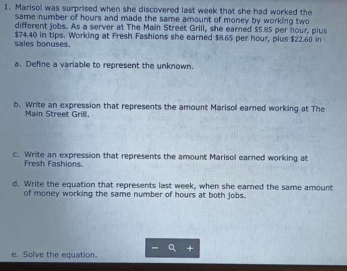 Marisol was surprised when she discovered last week that she had worked the 
same number of hours and made the same amount of money by working two 
different jobs. As a server at The Main Street Grill, she earned $5.85 per hour, plus
$74.40 in tips. Working at Fresh Fashions she earned $8.65 per hour, plus $22.60 in 
sales bonuses. 
a. Define a variable to represent the unknown. 
b. Write an expression that represents the amount Marisol earned working at The 
Main Street Grill. 
c. Write an expression that represents the amount Marisol earned working at 
Fresh Fashions. 
d. Write the equation that represents last week, when she earned the same amount 
of money working the same number of hours at both jobs. 
e. Solve the equation.