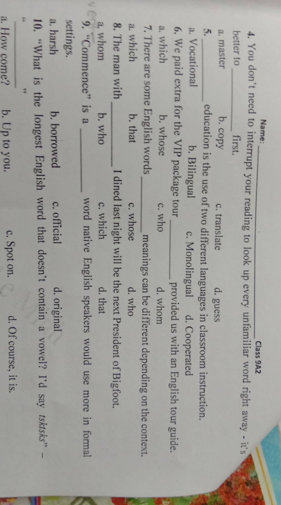 Name:_ Class 9A2
4. You don't need to interrupt your reading to look up every unfamiliar word right away - it's
better to_ first.
a. master b. copy c. translate d. guess
5. _education is the use of two different languages in classroom instruction.
a. Vocational b. Bilingual c. Monolingual d. Cooperated
6. We paid extra for the VIP package tour _provided us with an English tour guide.
a. which b. whose c. who d. whom
7. There are some English words_ meanings can be different depending on the context.
a. which b. that c. whose d. who
8. The man with _I dined last night will be the next President of Bigfoot.
a. whom b. who c. which d. that
9. “Commence” is a _word native English speakers would use more in formal
settings.
a. harsh b. borrowed c. official d. original
10. “What is the longest English word that doesn’t contain a vowel? I’d say tsktsks” -
_
“
,
a. How come? b. Up to you.
c. Spot on. d. Of course, it is.