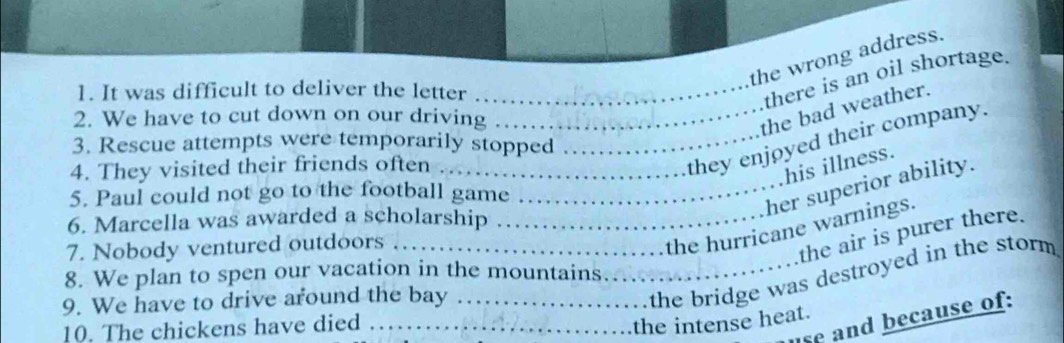 the wrong address. 
1. It was difficult to deliver the letter_ 
there is an oil shortage. 
2. We have to cut down on our driving_ 
the bad weather. 
3. Rescue attempts were temporarily stopped_ 
4. They visited their friends often_ 
they enjoyed their company. 
his illness. 
_her superior ability. 
5. Paul could not go to the football game 
6. Marcella was awarded a scholarship_ 
7. Nobody ventured outdoors_ 
the hurricane warnings. 
the air is purer there. 
8. We plan to spen our vacation in the mountains. 
9. We have to drive around the bay_ 
_the bridge was destroyed in the storm 
10. The chickens have died 、_ 
se and because of: 
the intense heat.