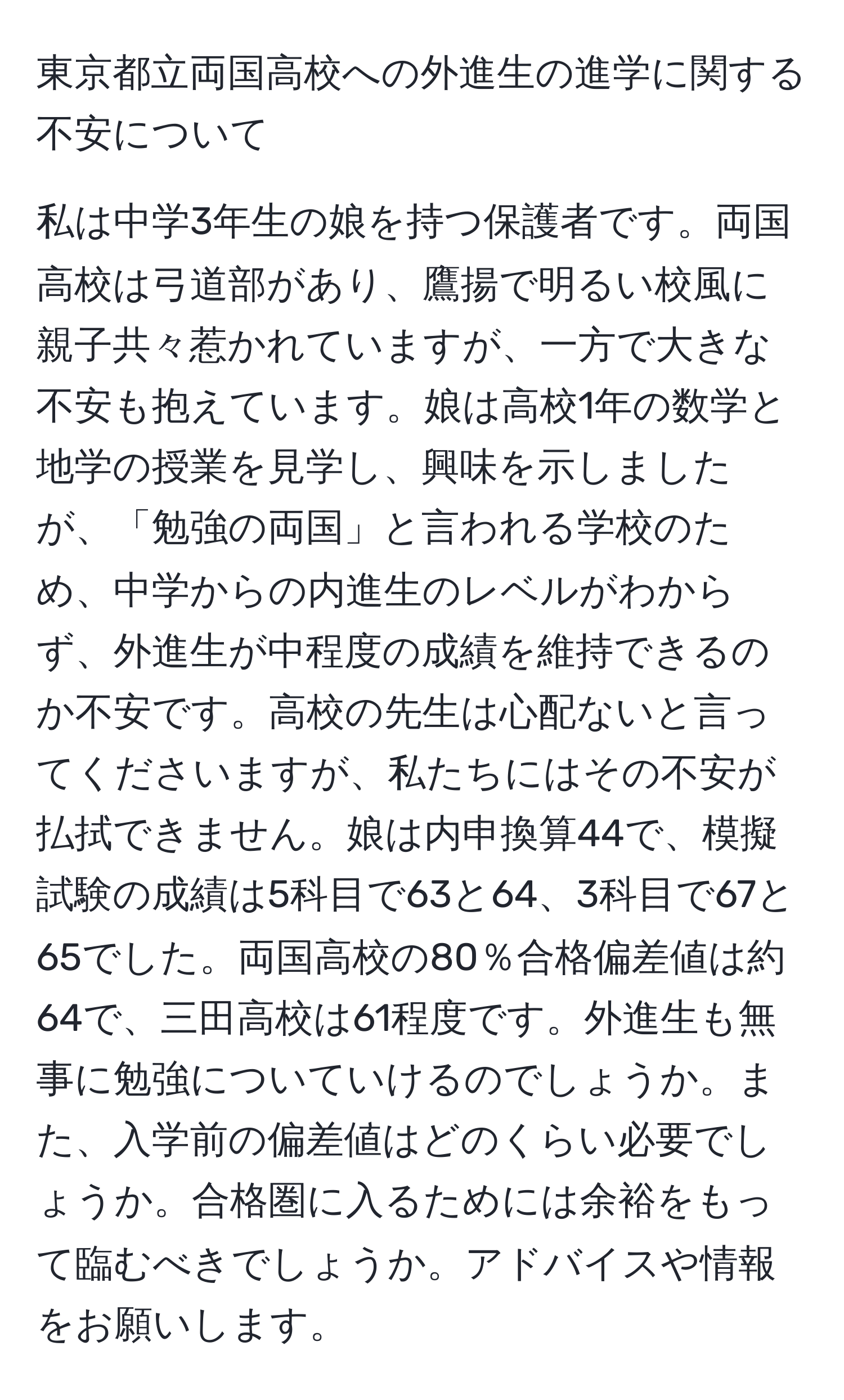 東京都立両国高校への外進生の進学に関する不安について

私は中学3年生の娘を持つ保護者です。両国高校は弓道部があり、鷹揚で明るい校風に親子共々惹かれていますが、一方で大きな不安も抱えています。娘は高校1年の数学と地学の授業を見学し、興味を示しましたが、「勉強の両国」と言われる学校のため、中学からの内進生のレベルがわからず、外進生が中程度の成績を維持できるのか不安です。高校の先生は心配ないと言ってくださいますが、私たちにはその不安が払拭できません。娘は内申換算44で、模擬試験の成績は5科目で63と64、3科目で67と65でした。両国高校の80％合格偏差値は約64で、三田高校は61程度です。外進生も無事に勉強についていけるのでしょうか。また、入学前の偏差値はどのくらい必要でしょうか。合格圏に入るためには余裕をもって臨むべきでしょうか。アドバイスや情報をお願いします。