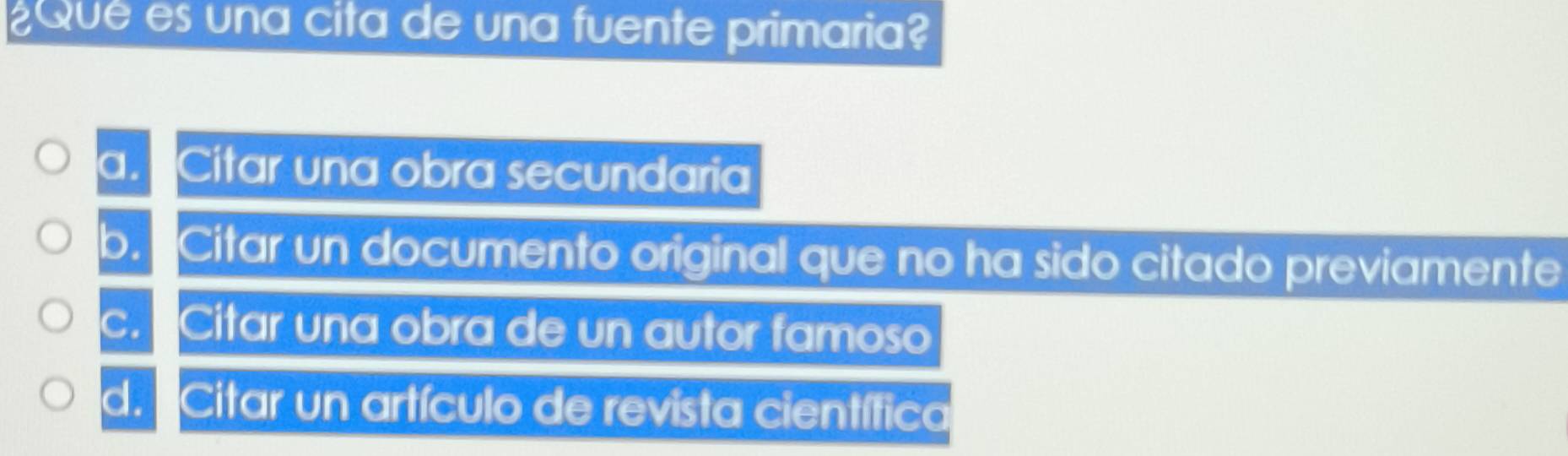 ¿Qué es una cita de una fuente primaria?
a. Citar una obra secundaria
b. Citar un documento original que no ha sido citado previamente
c. Citar una obra de un autor famoso
d. Citar un artículo de revista científica