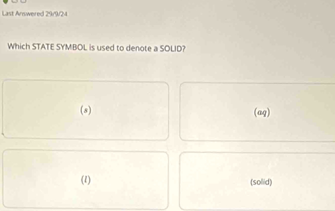 Last Answered 29/9/24
Which STATE SYMBOL is used to denote a SOLID?
(s) (aq)
(1) (solid)