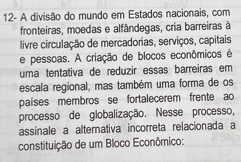 12- A divisão do mundo em Estados nacionais, com 
fronteiras, moedas e alfândegas, cria barreiras à 
livre circulação de mercadorias, serviços, capitais 
e pessoas. A criação de blocos econômicos é 
uma tentativa de reduzir essas barreiras em 
escala regional, mas também uma forma de os 
países membros se fortalecerem frente ao 
processo de globalização. Nesse processo, 
assinale a alternativa incorreta relacionada a 
constituição de um Bloco Econômico: