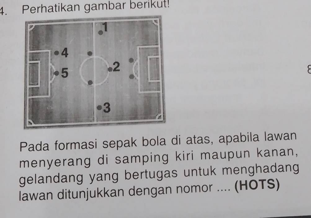 Perhatikan gambar berikut! 
Pada formasi sepak bola di atas, apabila lawan 
menyerang di samping kiri maupun kanan, 
gelandang yang bertugas untuk menghadang 
lawan ditunjukkan dengan nomor .... (HOTS)