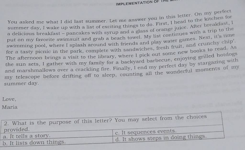 IMPLEMENTATION OF THE 
You asked me what I did last summer. Let me answer you in this letter. On my perfect 
summer day, I wake up with a list of exciting things to do. First, I head to the kitchen for 
a delicious breakfast - pancakes with syrup and a glass of orange juice. After breakfast, I 
put on my favorite swimsuit and grab a beach towel. My list continues with a trip to the 
swimming pool, where I splash around with friends and play water games. Next, it's time 
for a tasty picnic in the park, complete with sandwiches, fresh fruit, and crunchy chip'. 
The afternoon brings a visit to the library, where I pick out some new books to read. As 
the sun sets, I gather with my family for a backyard barbecue, enjoying grilled hotdogs 
and marshmallows over a crackling fire. Finally, I end my perfect day by stargazing with 
my telescope before drifting off to sleep, counting all the wonderful moments of my 
summer day. 
Love, 
Maria