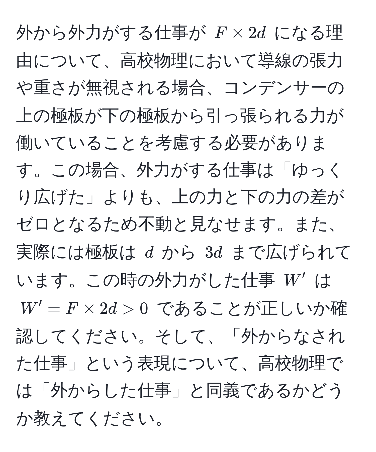 外から外力がする仕事が $F * 2d$ になる理由について、高校物理において導線の張力や重さが無視される場合、コンデンサーの上の極板が下の極板から引っ張られる力が働いていることを考慮する必要があります。この場合、外力がする仕事は「ゆっくり広げた」よりも、上の力と下の力の差がゼロとなるため不動と見なせます。また、実際には極板は $d$ から $3d$ まで広げられています。この時の外力がした仕事 $W'$ は $W' = F * 2d > 0$ であることが正しいか確認してください。そして、「外からなされた仕事」という表現について、高校物理では「外からした仕事」と同義であるかどうか教えてください。