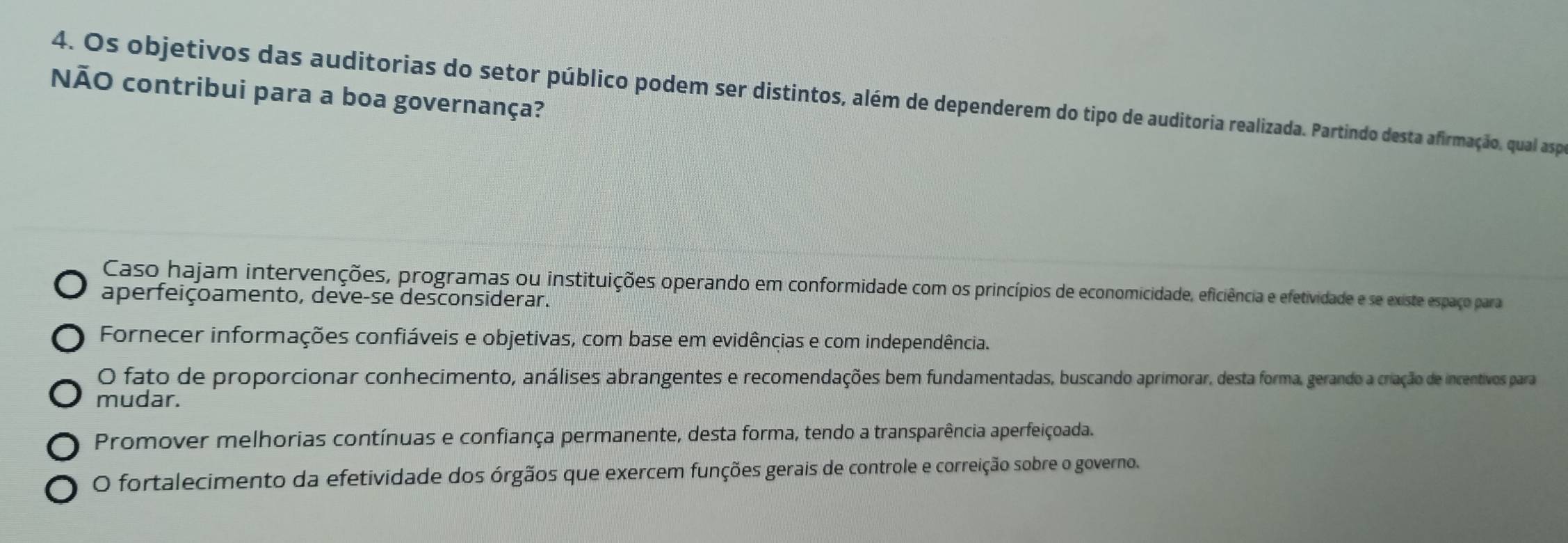 NÃO contribui para a boa governança?
4. Os objetivos das auditorias do setor público podem ser distintos, além de dependerem do tipo de auditoria realizada. Partindo desta afirmação, qual aspo
Caso hajam intervenções, programas ou instituições operando em conformidade com os princípios de economicidade, eficiência e efetividade e se existe espaço para
aperfeiçoamento, deve-se desconsiderar.
Fornecer informações confiáveis e objetivas, com base em evidências e com independência.
O fato de proporcionar conhecimento, análises abrangentes e recomendações bem fundamentadas, buscando aprimorar, desta forma, gerando a criação de incentivos para
mudar.
Promover melhorias contínuas e confiança permanente, desta forma, tendo a transparência aperfeiçoada.
O fortalecimento da efetividade dos órgãos que exercem funções gerais de controle e correição sobre o governo.