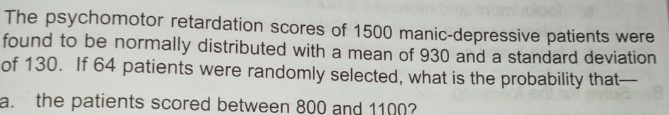 The psychomotor retardation scores of 1500 manic-depressive patients were 
found to be normally distributed with a mean of 930 and a standard deviation 
of 130. If 64 patients were randomly selected, what is the probability that 
a. the patients scored between 800 and 1100?