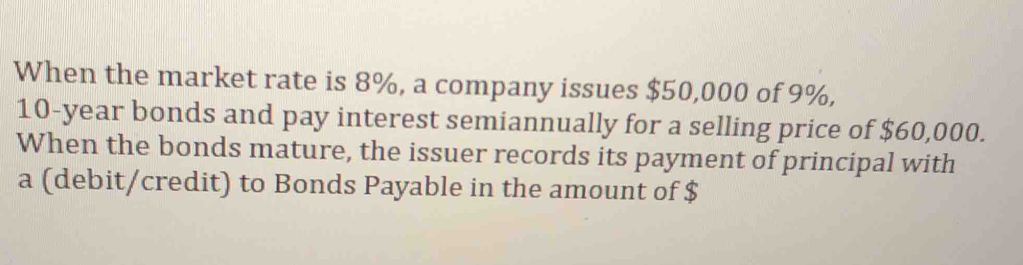 When the market rate is 8%, a company issues $50,000 of 9%,
10-year bonds and pay interest semiannually for a selling price of $60,000. 
When the bonds mature, the issuer records its payment of principal with 
a (debit/credit) to Bonds Payable in the amount of $