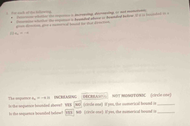 For each of the following.
Determine whether the sequence is increasing, decreasing, or not monotonic
Determine whether the sequence is bounded above or bounded below. If it is bounded in a
gives direction, give a numerical bound for that direction.
0) a_n=-n
The sequence a_n=-n is INCREASING DECREASING NOT MONOTONIC (circle one)
Is the sequence bounded above? YES
O (circle one) If yes, the numerical bound is_
Is the sequence bounded below? YES NO (circle one) If yes, the numerical bound is_