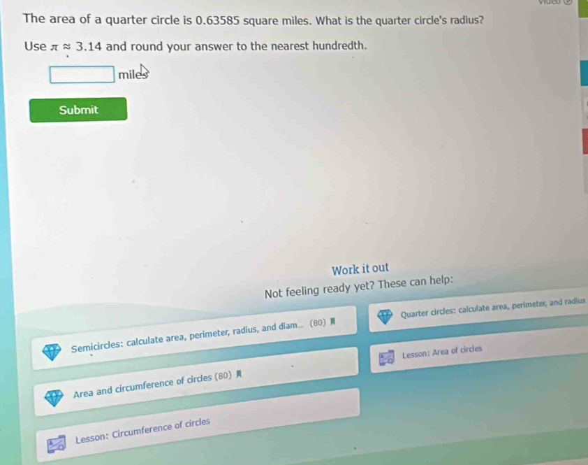 The area of a quarter circle is 0.63585 square miles. What is the quarter circle's radius? 
Use π approx 3.14 and round your answer to the nearest hundredth.
miles
Submit 
Work it out 
Not feeling ready yet? These can help: 
Semicircles: calculate area, perimeter, radius, and diam... (80) Quarter circles: calculate area, perimeter, and radius 
Lesson: Area of circles 
Area and circumference of circles (80) 
Lesson: Circumference of circles
