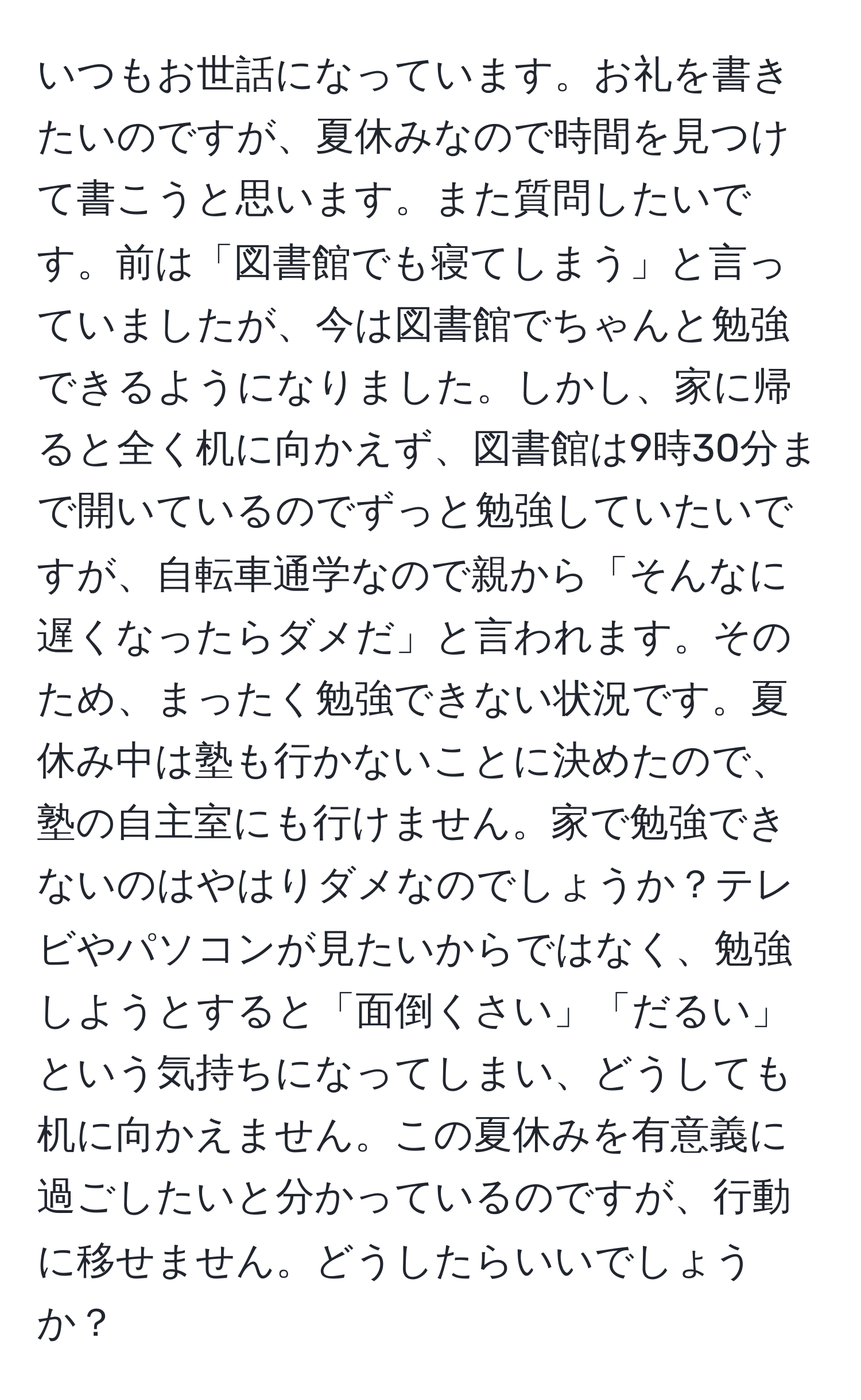 いつもお世話になっています。お礼を書きたいのですが、夏休みなので時間を見つけて書こうと思います。また質問したいです。前は「図書館でも寝てしまう」と言っていましたが、今は図書館でちゃんと勉強できるようになりました。しかし、家に帰ると全く机に向かえず、図書館は9時30分まで開いているのでずっと勉強していたいですが、自転車通学なので親から「そんなに遅くなったらダメだ」と言われます。そのため、まったく勉強できない状況です。夏休み中は塾も行かないことに決めたので、塾の自主室にも行けません。家で勉強できないのはやはりダメなのでしょうか？テレビやパソコンが見たいからではなく、勉強しようとすると「面倒くさい」「だるい」という気持ちになってしまい、どうしても机に向かえません。この夏休みを有意義に過ごしたいと分かっているのですが、行動に移せません。どうしたらいいでしょうか？