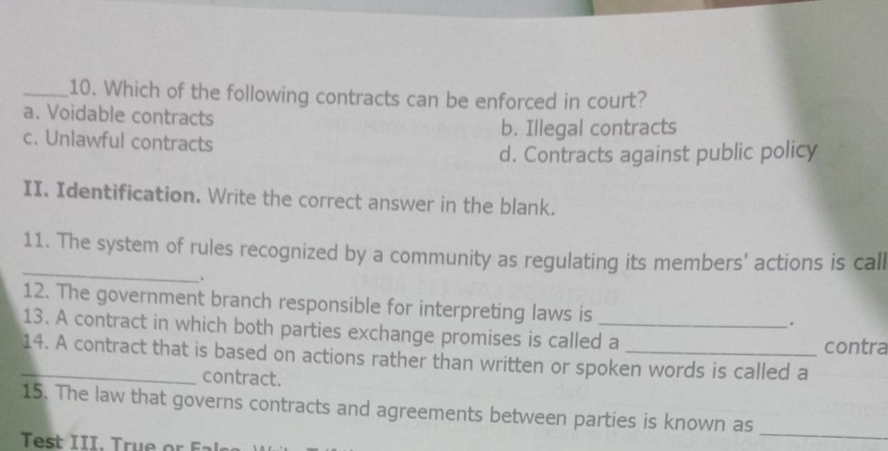 Which of the following contracts can be enforced in court?
a. Voidable contracts
b. Illegal contracts
c. Unlawful contracts
d. Contracts against public policy
II. Identification. Write the correct answer in the blank.
_
11. The system of rules recognized by a community as regulating its members' actions is call
.
12. The government branch responsible for interpreting laws is
.
13. A contract in which both parties exchange promises is called a
contra
_14. A contract that is based on actions rather than written or spoken words is called a
contract.
_
15. The law that governs contracts and agreements between parties is known as