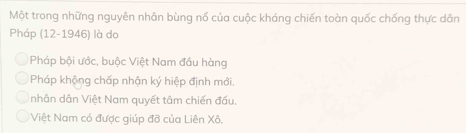 Một trong những nguyên nhân bùng nổ của cuộc kháng chiến toàn quốc chống thực dân
Pháp (12-1946) là do
Pháp bội ước, buộc Việt Nam đầu hàng
Pháp khậng chấp nhận ký hiệp định mới.
nhân dân Việt Nam quyết tâm chiến đấu.
Việt Nam có được giúp đỡ của Liên Xô.